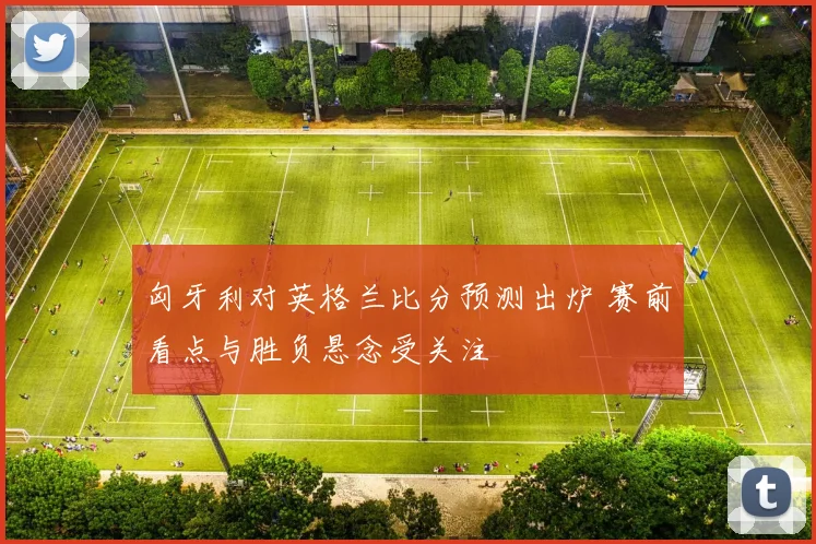 匈牙利对英格兰比分预测出炉 赛前看点与胜负悬念受关注