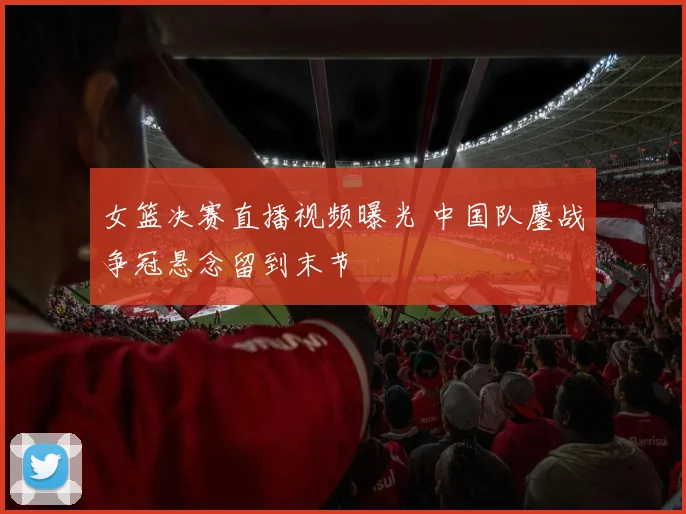 女篮决赛直播视频曝光 中国队鏖战争冠悬念留到末节
