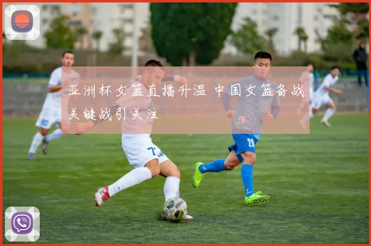 亚洲杯女篮直播升温 中国女篮备战关键战引关注